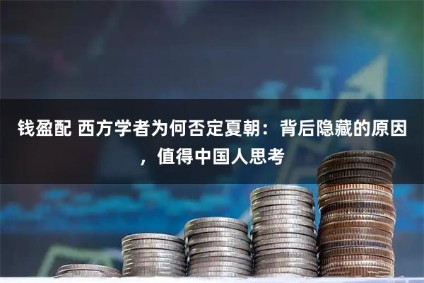 钱盈配 西方学者为何否定夏朝:背后隐藏的原因,值得中国人思考