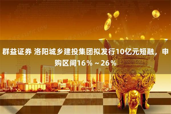 群益证券 洛阳城乡建投集团拟发行10亿元短融，申购区间16％～26％