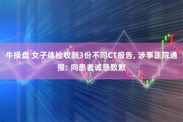 牛操盘 女子体检收到3份不同CT报告, 涉事医院通报: 向患者诚恳致歉