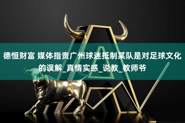 德恒财富 媒体指责广州球迷抵制某队是对足球文化的误解_真情实感_说教_教师爷