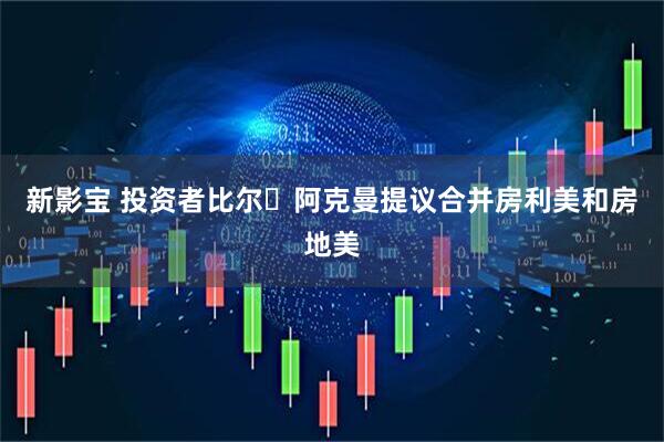 新影宝 投资者比尔・阿克曼提议合并房利美和房地美