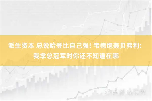 派生资本 总说哈登比自己强! 韦德炮轰贝弗利: 我拿总冠军时你还不知道在哪