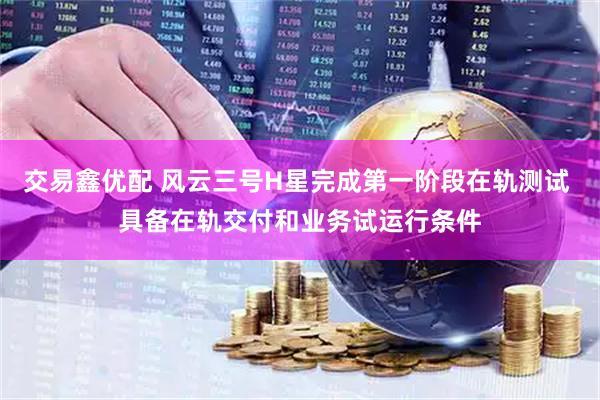 交易鑫优配 风云三号H星完成第一阶段在轨测试 具备在轨交付和业务试运行条件