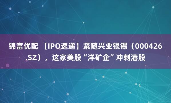 锦富优配 【IPO速递】紧随兴业银锡（000426.SZ），这家美股“洋矿企”冲刺港股
