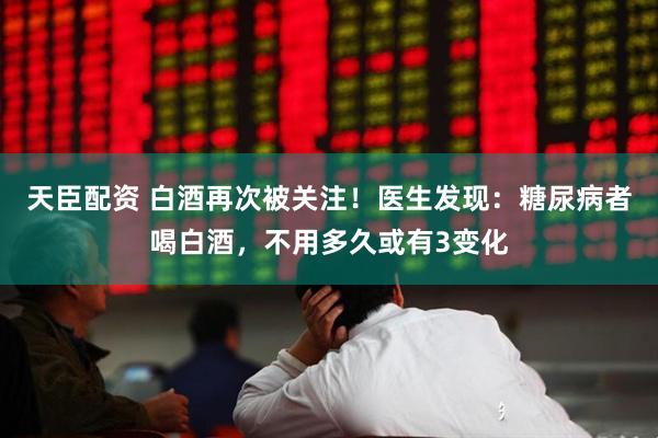 天臣配资 白酒再次被关注！医生发现：糖尿病者喝白酒，不用多久或有3变化