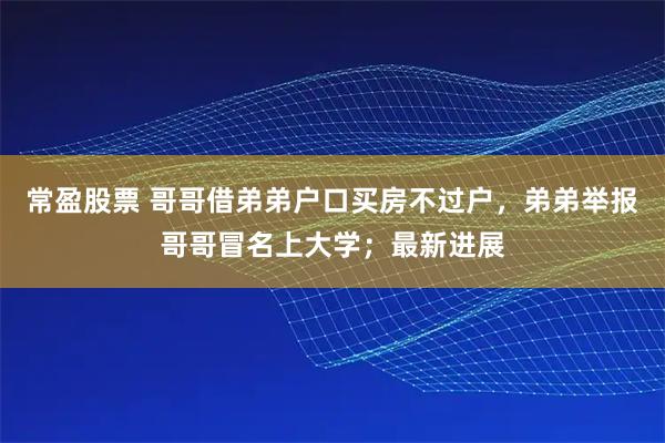 常盈股票 哥哥借弟弟户口买房不过户，弟弟举报哥哥冒名上大学；最新进展