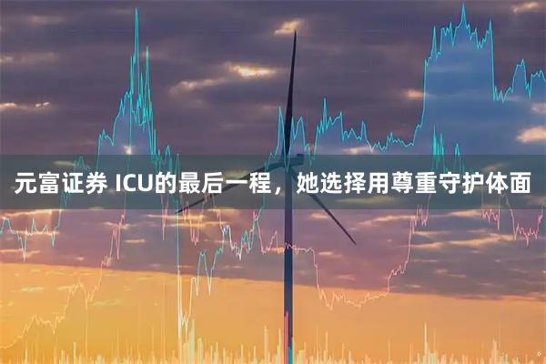 元富证券 ICU的最后一程，她选择用尊重守护体面