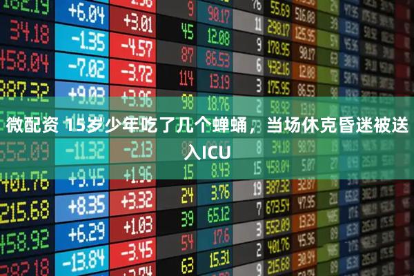 微配资 15岁少年吃了几个蝉蛹，当场休克昏迷被送入ICU