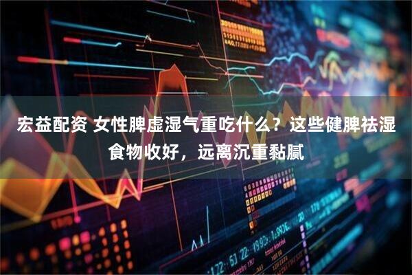 宏益配资 女性脾虚湿气重吃什么？这些健脾祛湿食物收好，远离沉重黏腻